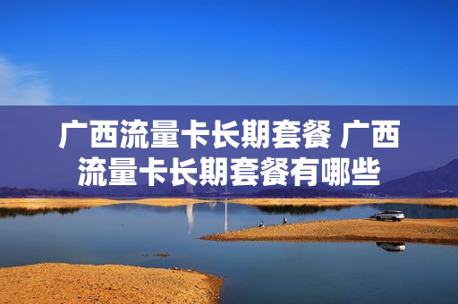 广西流量卡长期套餐 广西流量卡长期套餐有哪些