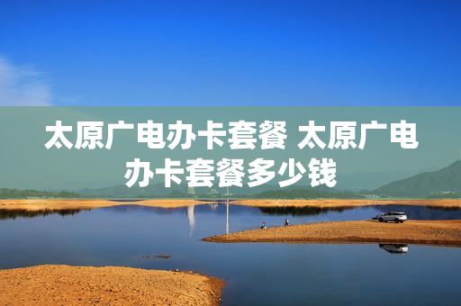 太原广电办卡套餐 太原广电办卡套餐多少钱