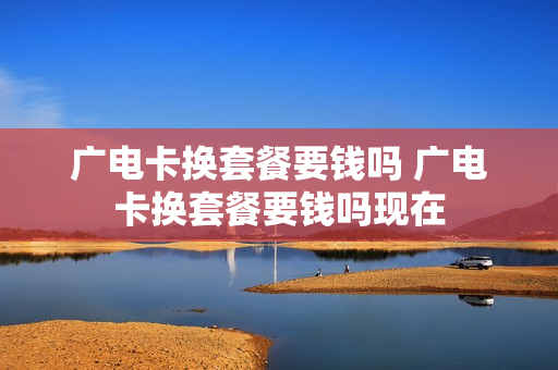 广电卡换套餐要钱吗 广电卡换套餐要钱吗现在