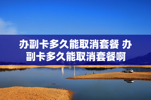 办副卡多久能取消套餐 办副卡多久能取消套餐啊