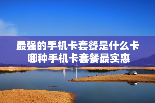 最强的手机卡套餐是什么卡 哪种手机卡套餐最实惠