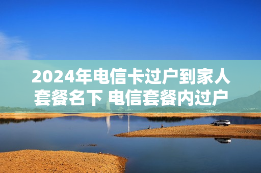 2024年电信卡过户到家人套餐名下 电信套餐内过户