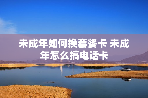 未成年如何换套餐卡 未成年怎么搞电话卡