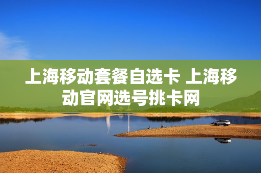 上海移动套餐自选卡 上海移动官网选号挑卡网
