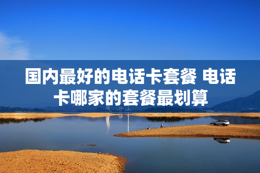国内最好的电话卡套餐 电话卡哪家的套餐最划算