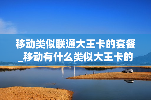 移动类似联通大王卡的套餐_移动有什么类似大王卡的套餐