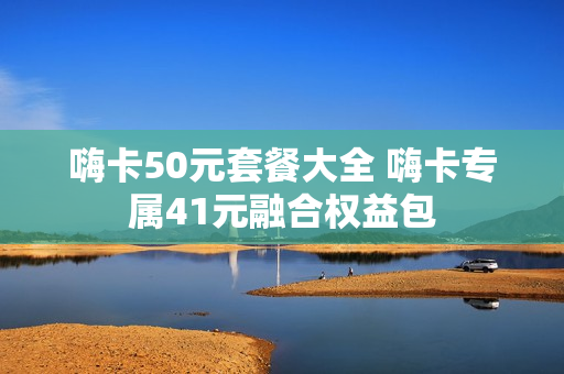 嗨卡50元套餐大全 嗨卡专属41元融合权益包