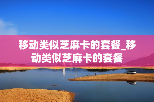 移动类似芝麻卡的套餐_移动类似芝麻卡的套餐