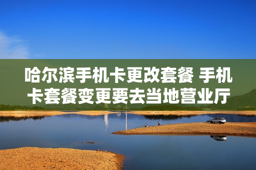 哈尔滨手机卡更改套餐 手机卡套餐变更要去当地营业厅吗