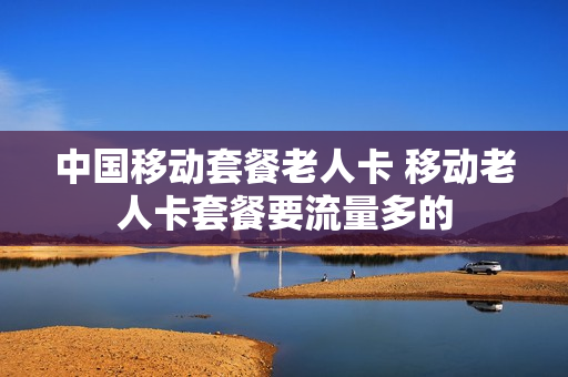 中国移动套餐老人卡 移动老人卡套餐要流量多的