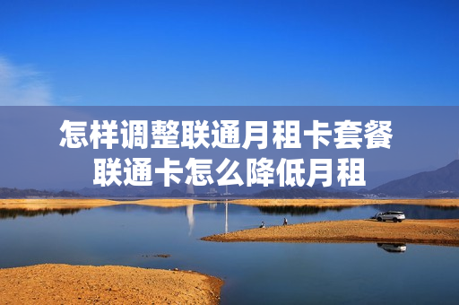 怎样调整联通月租卡套餐 联通卡怎么降低月租