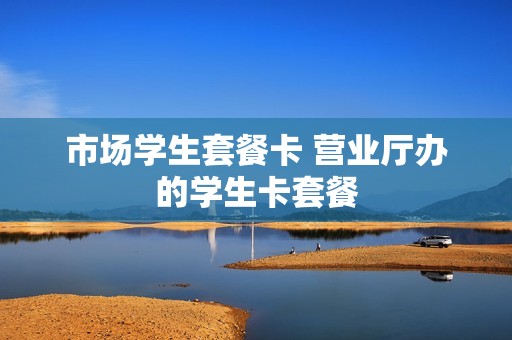 市场学生套餐卡 营业厅办的学生卡套餐