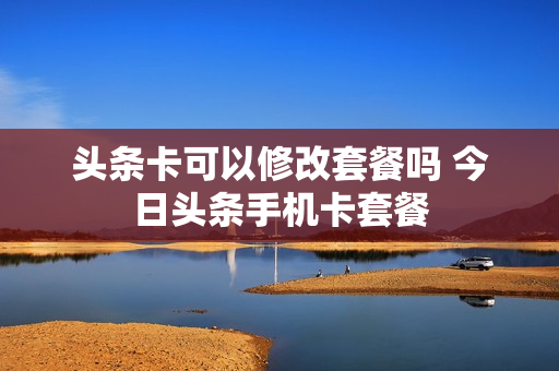 头条卡可以修改套餐吗 今日头条手机卡套餐