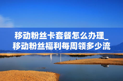 移动粉丝卡套餐怎么办理_移动粉丝福利每周领多少流量