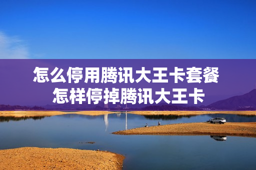怎么停用腾讯大王卡套餐 怎样停掉腾讯大王卡