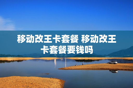 移动改王卡套餐 移动改王卡套餐要钱吗