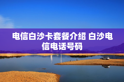 电信白沙卡套餐介绍 白沙电信电话号码
