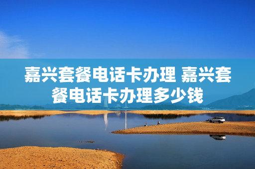 嘉兴套餐电话卡办理 嘉兴套餐电话卡办理多少钱