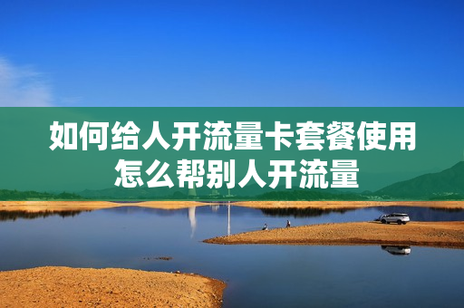 如何给人开流量卡套餐使用 怎么帮别人开流量