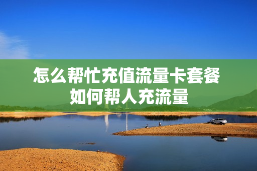 怎么帮忙充值流量卡套餐 如何帮人充流量