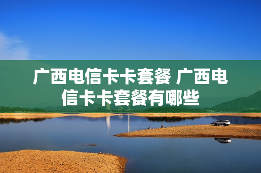 广西电信卡卡套餐 广西电信卡卡套餐有哪些