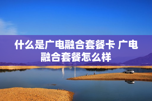 什么是广电融合套餐卡 广电融合套餐怎么样