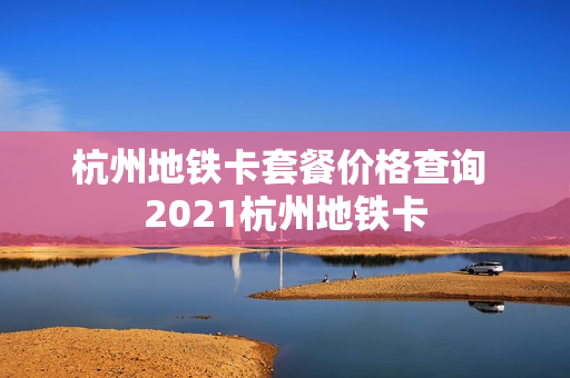 杭州地铁卡套餐价格查询 2021杭州地铁卡