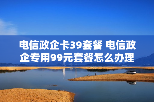电信政企卡39套餐 电信政企专用99元套餐怎么办理