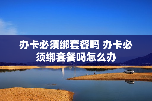 办卡必须绑套餐吗 办卡必须绑套餐吗怎么办