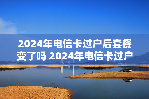 2024年电信卡过户后套餐变了吗 2024年电信卡过户后套餐变了吗