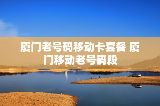 厦门老号码移动卡套餐 厦门移动老号码段