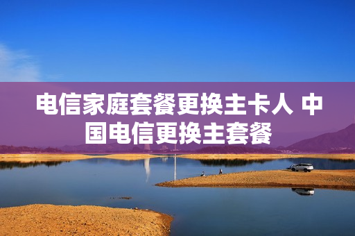 电信家庭套餐更换主卡人 中国电信更换主套餐
