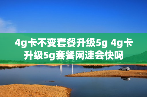 4g卡不变套餐升级5g 4g卡升级5g套餐网速会快吗