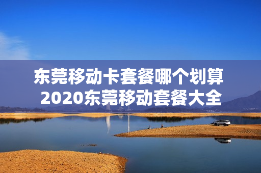 东莞移动卡套餐哪个划算 2020东莞移动套餐大全