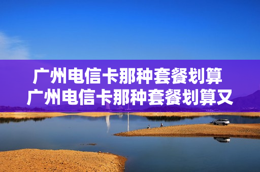 广州电信卡那种套餐划算 广州电信卡那种套餐划算又便宜