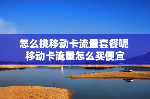 怎么挑移动卡流量套餐呢 移动卡流量怎么买便宜