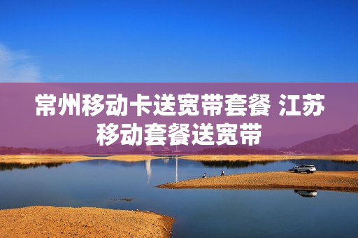 常州移动卡送宽带套餐 江苏移动套餐送宽带
