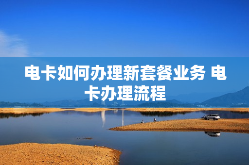 电卡如何办理新套餐业务 电卡办理流程