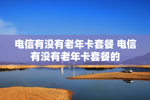 电信有没有老年卡套餐 电信有没有老年卡套餐的