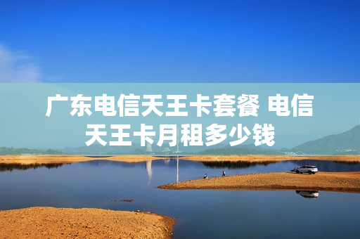 广东电信天王卡套餐 电信天王卡月租多少钱