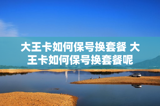 大王卡如何保号换套餐 大王卡如何保号换套餐呢