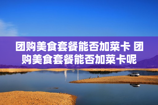 团购美食套餐能否加菜卡 团购美食套餐能否加菜卡呢