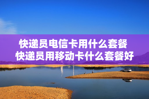 快递员电信卡用什么套餐 快递员用移动卡什么套餐好