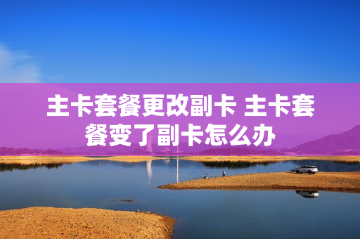 主卡套餐更改副卡 主卡套餐变了副卡怎么办