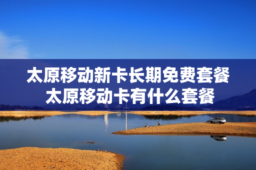 太原移动新卡长期免费套餐 太原移动卡有什么套餐
