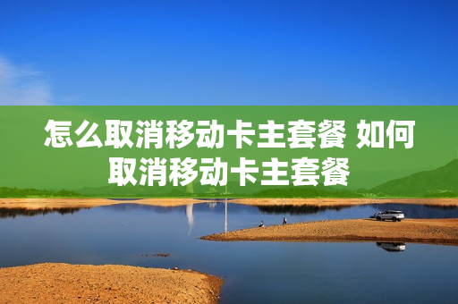 怎么取消移动卡主套餐 如何取消移动卡主套餐