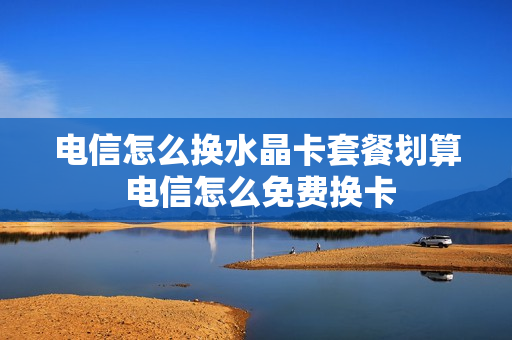 电信怎么换水晶卡套餐划算 电信怎么免费换卡