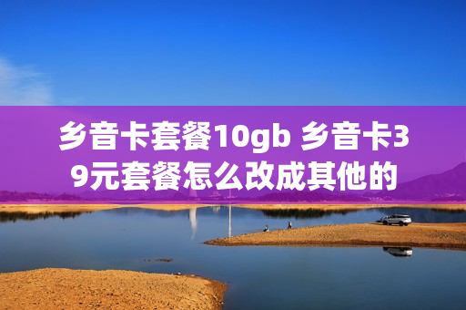 乡音卡套餐10gb 乡音卡39元套餐怎么改成其他的