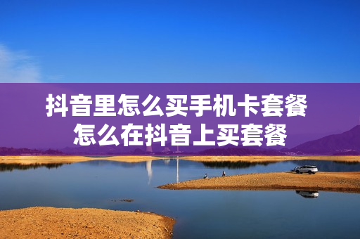 抖音里怎么买手机卡套餐 怎么在抖音上买套餐