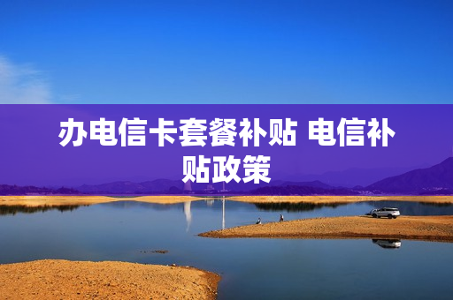 办电信卡套餐补贴 电信补贴政策